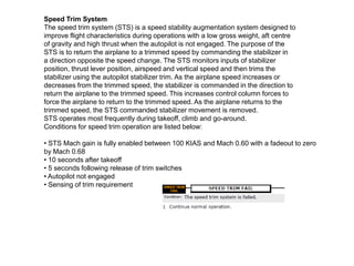 Speed Trim System
The speed trim system (STS) is a speed stability augmentation system designed to
improve flight characteristics during operations with a low gross weight, aft centre
of gravity and high thrust when the autopilot is not engaged. The purpose of the
STS is to return the airplane to a trimmed speed by commanding the stabilizer in
a direction opposite the speed change. The STS monitors inputs of stabilizer
position, thrust lever position, airspeed and vertical speed and then trims the
stabilizer using the autopilot stabilizer trim. As the airplane speed increases or
decreases from the trimmed speed, the stabilizer is commanded in the direction to
return the airplane to the trimmed speed. This increases control column forces to
force the airplane to return to the trimmed speed. As the airplane returns to the
trimmed speed, the STS commanded stabilizer movement is removed.
STS operates most frequently during takeoff, climb and go-around.
Conditions for speed trim operation are listed below:
• STS Mach gain is fully enabled between 100 KIAS and Mach 0.60 with a fadeout to zero
by Mach 0.68
• 10 seconds after takeoff
• 5 seconds following release of trim switches
• Autopilot not engaged
• Sensing of trim requirement
 
