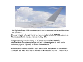 Blended winglets provide enhanced performance, extended range and increased
fuel efficiency.
Blended winglets offer operational and economic benefits to 737-800 customers.
Mission block fuel is improved approximately 4 %.
Range capability is increased by as much as 130 nm on the 737-800.
The reduction in takeoff flap drag during the second segment of climb allows
increased payload capability at takeoff-limited airports.
Environmental benefits include a 6.5% reduction in noise levels around airports
on takeoff and a 4% reduction in nitrogen dioxide emissions on a 2,000-nm flight
 