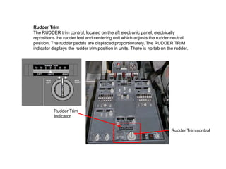 Rudder Trim
The RUDDER trim control, located on the aft electronic panel, electrically
repositions the rudder feel and centering unit which adjusts the rudder neutral
position. The rudder pedals are displaced proportionately. The RUDDER TRIM
indicator displays the rudder trim position in units. There is no tab on the rudder.
Rudder Trim control
Rudder Trim
Indicator
 