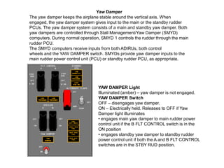 Yaw Damper
The yaw damper keeps the airplane stable around the vertical axis. When
engaged, the yaw damper system gives input to the main or the standby rudder
PCUs. The yaw damper system consists of a main and standby yaw damper. Both
yaw dampers are controlled through Stall Management/Yaw Damper (SMYD)
computers. During normal operation, SMYD 1 controls the rudder through the main
rudder PCU.
The SMYD computers receive inputs from both ADIRUs, both control
wheels and the YAW DAMPER switch. SMYDs provide yaw damper inputs to the
main rudder power control unit (PCU) or standby rudder PCU, as appropriate.
YAW DAMPER Light
Illuminated (amber) – yaw damper is not engaged.
YAW DAMPER Switch
OFF – disengages yaw damper.
ON – Electrically held. Releases to OFF if Yaw
Damper light illuminates
• engages main yaw damper to main rudder power
control unit if the B FLT CONTROL switch is in the
ON position
• engages standby yaw damper to standby rudder
power control unit if both the A and B FLT CONTROL
switches are in the STBY RUD position.
 