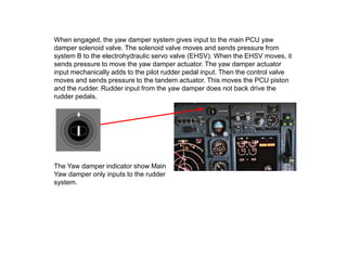 When engaged, the yaw damper system gives input to the main PCU yaw
damper solenoid valve. The solenoid valve moves and sends pressure from
system B to the electrohydraulic servo valve (EHSV). When the EHSV moves, it
sends pressure to move the yaw damper actuator. The yaw damper actuator
input mechanically adds to the pilot rudder pedal input. Then the control valve
moves and sends pressure to the tandem actuator. This moves the PCU piston
and the rudder. Rudder input from the yaw damper does not back drive the
rudder pedals.
The Yaw damper indicator show Main
Yaw damper only inputs to the rudder
system.
 