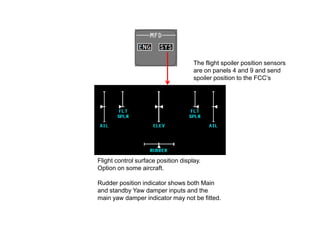 Flight control surface position display.
Option on some aircraft.
Rudder position indicator shows both Main
and standby Yaw damper inputs and the
main yaw damper indicator may not be fitted.
The flight spoiler position sensors
are on panels 4 and 9 and send
spoiler position to the FCC’s
 