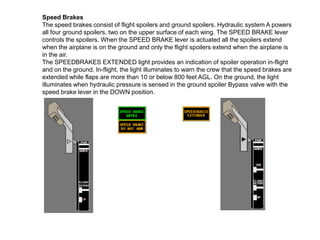 Speed Brakes
The speed brakes consist of flight spoilers and ground spoilers. Hydraulic system A powers
all four ground spoilers, two on the upper surface of each wing. The SPEED BRAKE lever
controls the spoilers. When the SPEED BRAKE lever is actuated all the spoilers extend
when the airplane is on the ground and only the flight spoilers extend when the airplane is
in the air.
The SPEEDBRAKES EXTENDED light provides an indication of spoiler operation in-flight
and on the ground. In-flight, the light illuminates to warn the crew that the speed brakes are
extended while flaps are more than 10 or below 800 feet AGL. On the ground, the light
illuminates when hydraulic pressure is sensed in the ground spoiler Bypass valve with the
speed brake lever in the DOWN position.
 