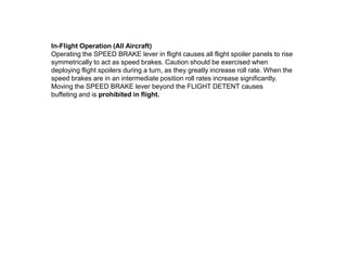 In-Flight Operation (All Aircraft)
Operating the SPEED BRAKE lever in flight causes all flight spoiler panels to rise
symmetrically to act as speed brakes. Caution should be exercised when
deploying flight spoilers during a turn, as they greatly increase roll rate. When the
speed brakes are in an intermediate position roll rates increase significantly.
Moving the SPEED BRAKE lever beyond the FLIGHT DETENT causes
buffeting and is prohibited in flight.
 