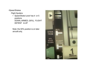 •Speed Brakes
Flight Spoilers
• Speed Brake Lever has 4 or 5
positions
DOWN, ARMED, (50%), FLIGHT
DETENT & UP
Note: the 50% position is on later
aircraft only.
 