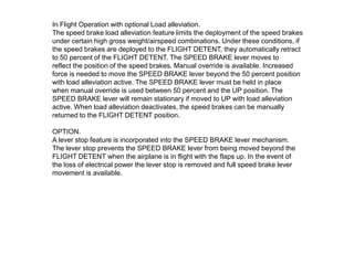 In Flight Operation with optional Load alleviation.
The speed brake load alleviation feature limits the deployment of the speed brakes
under certain high gross weight/airspeed combinations. Under these conditions, if
the speed brakes are deployed to the FLIGHT DETENT, they automatically retract
to 50 percent of the FLIGHT DETENT. The SPEED BRAKE lever moves to
reflect the position of the speed brakes. Manual override is available. Increased
force is needed to move the SPEED BRAKE lever beyond the 50 percent position
with load alleviation active. The SPEED BRAKE lever must be held in place
when manual override is used between 50 percent and the UP position. The
SPEED BRAKE lever will remain stationary if moved to UP with load alleviation
active. When load alleviation deactivates, the speed brakes can be manually
returned to the FLIGHT DETENT position.
OPTION.
A lever stop feature is incorporated into the SPEED BRAKE lever mechanism.
The lever stop prevents the SPEED BRAKE lever from being moved beyond the
FLIGHT DETENT when the airplane is in flight with the flaps up. In the event of
the loss of electrical power the lever stop is removed and full speed brake lever
movement is available.
 
