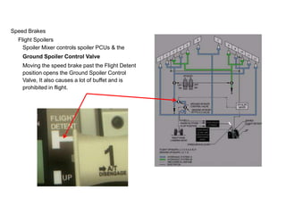 Speed Brakes
Flight Spoilers
Spoiler Mixer controls spoiler PCUs & the
Ground Spoiler Control Valve
Moving the speed brake past the Flight Detent
position opens the Ground Spoiler Control
Valve, It also causes a lot of buffet and is
prohibited in flight.
 