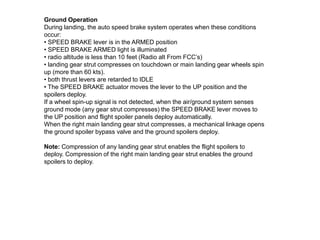 Ground Operation
During landing, the auto speed brake system operates when these conditions
occur:
• SPEED BRAKE lever is in the ARMED position
• SPEED BRAKE ARMED light is illuminated
• radio altitude is less than 10 feet (Radio alt From FCC’s)
• landing gear strut compresses on touchdown or main landing gear wheels spin
up (more than 60 kts).
• both thrust levers are retarded to IDLE
• The SPEED BRAKE actuator moves the lever to the UP position and the
spoilers deploy.
If a wheel spin-up signal is not detected, when the air/ground system senses
ground mode (any gear strut compresses) the SPEED BRAKE lever moves to
the UP position and flight spoiler panels deploy automatically.
When the right main landing gear strut compresses, a mechanical linkage opens
the ground spoiler bypass valve and the ground spoilers deploy.
Note: Compression of any landing gear strut enables the flight spoilers to
deploy. Compression of the right main landing gear strut enables the ground
spoilers to deploy.
 