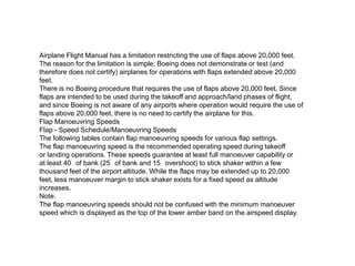 Airplane Flight Manual has a limitation restricting the use of flaps above 20,000 feet.
The reason for the limitation is simple; Boeing does not demonstrate or test (and
therefore does not certify) airplanes for operations with flaps extended above 20,000
feet.
There is no Boeing procedure that requires the use of flaps above 20,000 feet. Since
flaps are intended to be used during the takeoff and approach/land phases of flight,
and since Boeing is not aware of any airports where operation would require the use of
flaps above 20,000 feet, there is no need to certify the airplane for this.
Flap Manoeuvring Speeds
Flap - Speed Schedule/Manoeuvring Speeds
The following tables contain flap manoeuvring speeds for various flap settings.
The flap manoeuvring speed is the recommended operating speed during takeoff
or landing operations. These speeds guarantee at least full manoeuver capability or
at least 40 of bank (25 of bank and 15 overshoot) to stick shaker within a few
thousand feet of the airport altitude. While the flaps may be extended up to 20,000
feet, less manoeuver margin to stick shaker exists for a fixed speed as altitude
increases.
Note:
The flap manoeuvring speeds should not be confused with the minimum manoeuver
speed which is displayed as the top of the lower amber band on the airspeed display.
 
