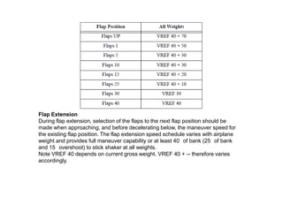 Flap Extension
During flap extension, selection of the flaps to the next flap position should be
made when approaching, and before decelerating below, the maneuver speed for
the existing flap position. The flap extension speed schedule varies with airplane
weight and provides full maneuver capability or at least 40 of bank (25 of bank
and 15 overshoot) to stick shaker at all weights.
Note VREF 40 depends on current gross weight. VREF 40 + -- therefore varies
accordingly.
 