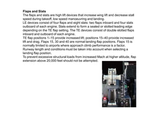 Flaps and Slats
The flaps and slats are high lift devices that increase wing lift and decrease stall
speed during takeoff, low speed manoeuvring and landing.
LE devices consist of four flaps and eight slats: two flaps inboard and four slats
outboard of each engine. Slats extend to form a sealed or slotted leading edge
depending on the TE flap setting. The TE devices consist of double slotted flaps
inboard and outboard of each engine.
TE flap positions 1–15 provide increased lift; positions 15–40 provide increased
lift and drag. Flaps 15, 30 and 40 are normal landing flap positions. Flaps 15 is
normally limited to airports where approach climb performance is a factor.
Runway length and conditions must be taken into account when selecting a
landing flap position.
To prevent excessive structural loads from increased Mach at higher altitude, flap
extension above 20,000 feet should not be attempted.
 