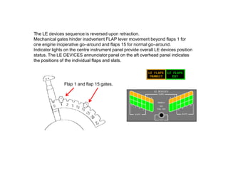 The LE devices sequence is reversed upon retraction.
Mechanical gates hinder inadvertent FLAP lever movement beyond flaps 1 for
one engine inoperative go–around and flaps 15 for normal go–around.
Indicator lights on the centre instrument panel provide overall LE devices position
status. The LE DEVICES annunciator panel on the aft overhead panel indicates
the positions of the individual flaps and slats.
Flap 1 and flap 15 gates.
 