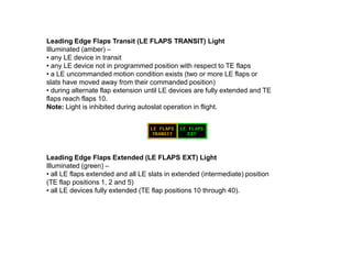 Leading Edge Flaps Transit (LE FLAPS TRANSIT) Light
Illuminated (amber) –
• any LE device in transit
• any LE device not in programmed position with respect to TE flaps
• a LE uncommanded motion condition exists (two or more LE flaps or
slats have moved away from their commanded position)
• during alternate flap extension until LE devices are fully extended and TE
flaps reach flaps 10.
Note: Light is inhibited during autoslat operation in flight.
Leading Edge Flaps Extended (LE FLAPS EXT) Light
Illuminated (green) –
• all LE flaps extended and all LE slats in extended (intermediate) position
(TE flap positions 1, 2 and 5)
• all LE devices fully extended (TE flap positions 10 through 40).
 