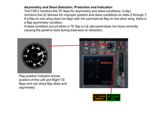 Flap position Indicator shows
position of the Left and Right T.E
flaps and can show flap skew and
asymmetry.
Asymmetry and Skew Detection, Protection and Indication
The FSEU monitors the TE flaps for asymmetry and skew conditions. It also
monitors the LE devices for improper position and skew conditions on slats 2 through 7.
If a flap on one wing does not align with the symmetrical flap on the other wing, there is
a flap asymmetry condition.
A skew condition occurs when a TE flap or LE slat panel does not move correctly
causing the panel to twist during extension or retraction.
 