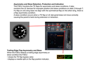 Asymmetry and Skew Detection, Protection and Indication
The FSEU monitors the TE flaps for asymmetry and skew conditions. It also
monitors the LE devices for improper position and skew conditions on slats 2 through 7.
If a flap on one wing does not align with the symmetrical flap on the other wing, there is
a flap asymmetry condition.
A skew condition occurs when a TE flap or LE slat panel does not move correctly
causing the panel to twist during extension or retraction.
Trailing Edge Flap Asymmetry and Skew
When the FSEU detects a trailing edge asymmetry or
skew condition the FSEU:
• closes the TE flap bypass valve
• displays a needle split on the flap position indicator.
 
