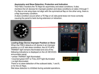Asymmetry and Skew Detection, Protection and Indication
The FSEU monitors the TE flaps for asymmetry and skew conditions. It also
monitors the LE devices for improper position and skew conditions on slats 2 through 7.
If a flap on one wing does not align with the symmetrical flap on the other wing, there is
a flap asymmetry condition.
A skew condition occurs when a TE flap or LE slat panel does not move correctly
causing the panel to twist during extension or retraction.
Leading Edge Device Improper Position or Skew
When the FSEU detects a LE device in an improper
position or a LE slat skew condition, the LE FLAPS
TRANSIT light remains illuminated and one of the
following indications is displayed on the LE DEVICES
annunciator panel:
• amber TRANSIT light illuminated
• incorrect green EXT or FULL EXT light illuminated
• no light illuminated.
There is no skew detection of the outboard slats, 1 and 8,
or for the LE flaps.
Slat skew detection is inhibited during autoslat operations.
 