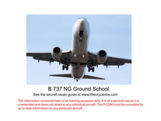 B 737 NG Ground School.
See the aircraft study guide at www.theorycentre.com
The information contained here is for training purposes only. It is of a general nature it is
unamended and does not relate to any individual aircraft. The FCOM must be consulted for
up to date information on any particular aircraft.
 