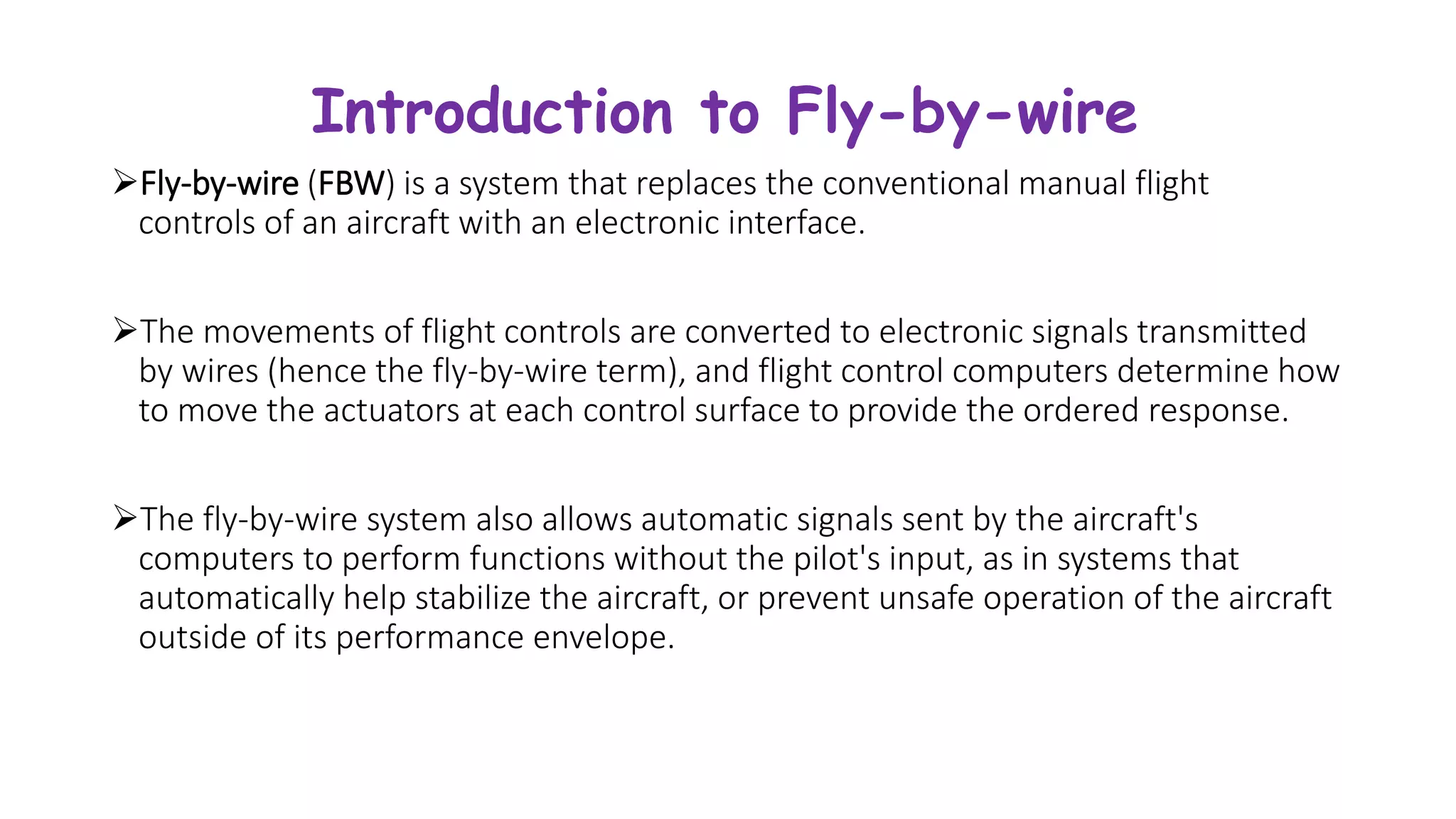 Introduction to Fly-by-wire
Fly-by-wire (FBW) is a system that replaces the conventional manual flight
controls of an aircraft with an electronic interface.
The movements of flight controls are converted to electronic signals transmitted
by wires (hence the fly-by-wire term), and flight control computers determine how
to move the actuators at each control surface to provide the ordered response.
The fly-by-wire system also allows automatic signals sent by the aircraft's
computers to perform functions without the pilot's input, as in systems that
automatically help stabilize the aircraft, or prevent unsafe operation of the aircraft
outside of its performance envelope.
 