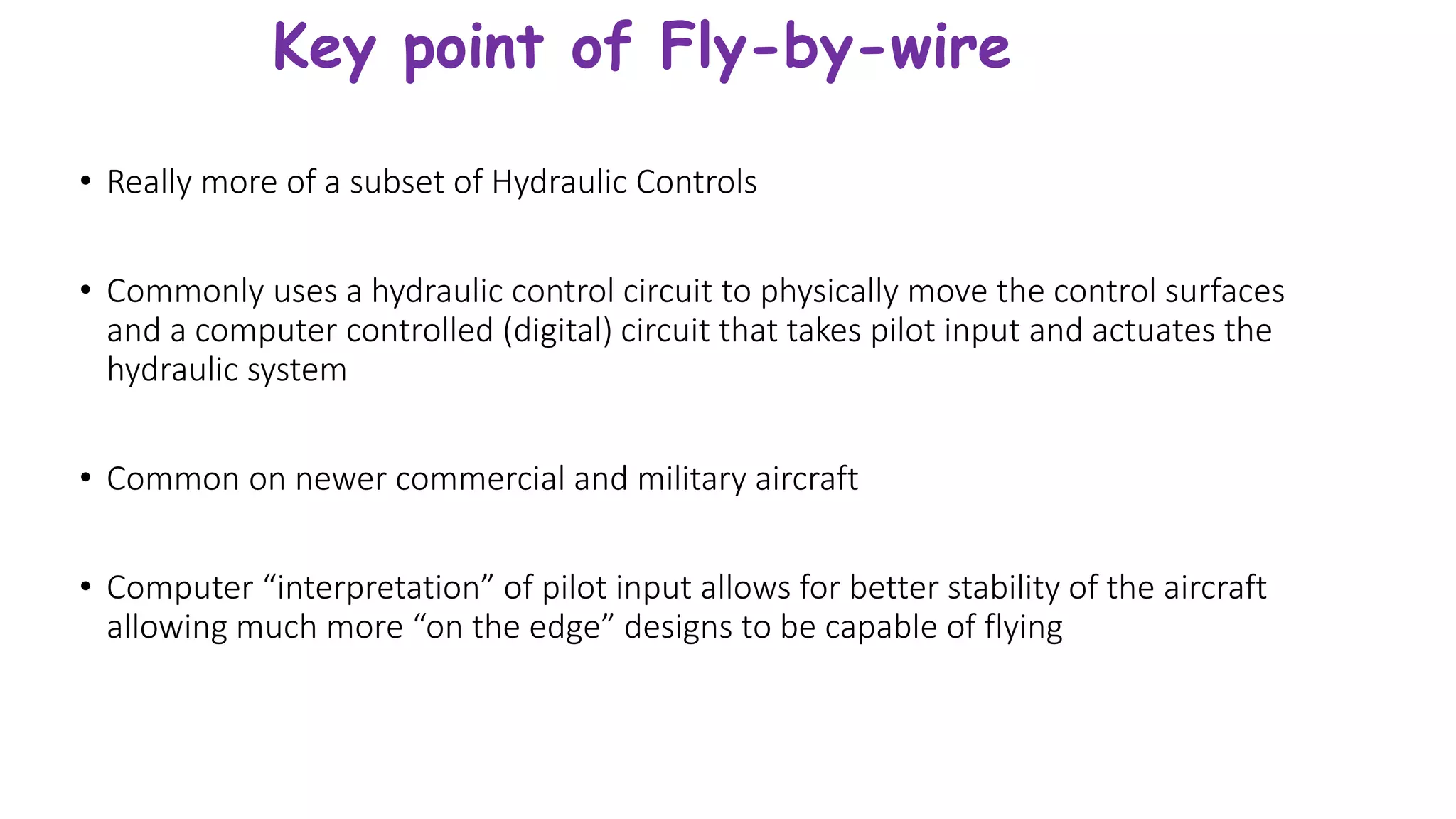 Key point of Fly-by-wire
• Really more of a subset of Hydraulic Controls
• Commonly uses a hydraulic control circuit to physically move the control surfaces
and a computer controlled (digital) circuit that takes pilot input and actuates the
hydraulic system
• Common on newer commercial and military aircraft
• Computer “interpretation” of pilot input allows for better stability of the aircraft
allowing much more “on the edge” designs to be capable of flying
 