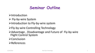 Seminar Outline
Introduction
 Fly-by-wire System
Introduction to Fly-by-wire system
Fly-by-wire Controlling Technology
Advantage , Disadvantage and Future of Fly-by-wire
Flight Control System
Conclusion
References
12/14/2016 Blue Eyes Technology 1
 