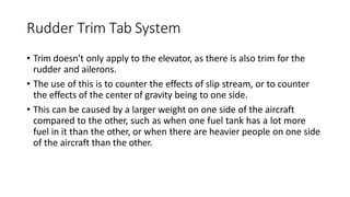 Rudder Trim Tab System
• Trim doesn't only apply to the elevator, as there is also trim for the
rudder and ailerons.
• The use of this is to counter the effects of slip stream, or to counter
the effects of the center of gravity being to one side.
• This can be caused by a larger weight on one side of the aircraft
compared to the other, such as when one fuel tank has a lot more
fuel in it than the other, or when there are heavier people on one side
of the aircraft than the other.
 