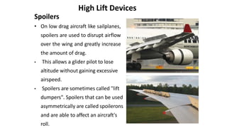Spoilers
• On low drag aircraft like sailplanes,
spoilers are used to disrupt airflow
over the wing and greatly increase
the amount of drag.
• This allows a glider pilot to lose
altitude without gaining excessive
airspeed.
• Spoilers are sometimes called "lift
dumpers". Spoilers that can be used
asymmetrically are called spoilerons
and are able to affect an aircraft's
roll.
High Lift Devices
 