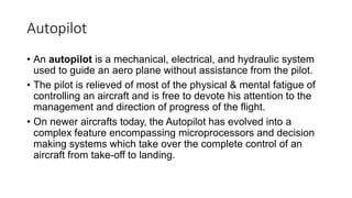 Autopilot
• An autopilot is a mechanical, electrical, and hydraulic system
used to guide an aero plane without assistance from the pilot.
• The pilot is relieved of most of the physical & mental fatigue of
controlling an aircraft and is free to devote his attention to the
management and direction of progress of the flight.
• On newer aircrafts today, the Autopilot has evolved into a
complex feature encompassing microprocessors and decision
making systems which take over the complete control of an
aircraft from take-off to landing.
 