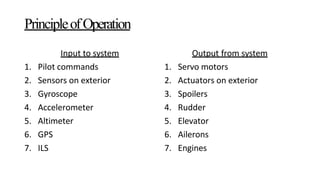 Input to system
1. Pilot commands
2. Sensors on exterior
3. Gyroscope
4. Accelerometer
5. Altimeter
6. GPS
7. ILS
Output from system
1. Servo motors
2. Actuators on exterior
3. Spoilers
4. Rudder
5. Elevator
6. Ailerons
7. Engines
PrincipleofOperation
 