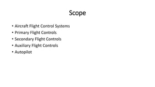 Scope
• Aircraft Flight Control Systems
• Primary Flight Controls
• Secondary Flight Controls
• Auxiliary Flight Controls
• Autopilot
 