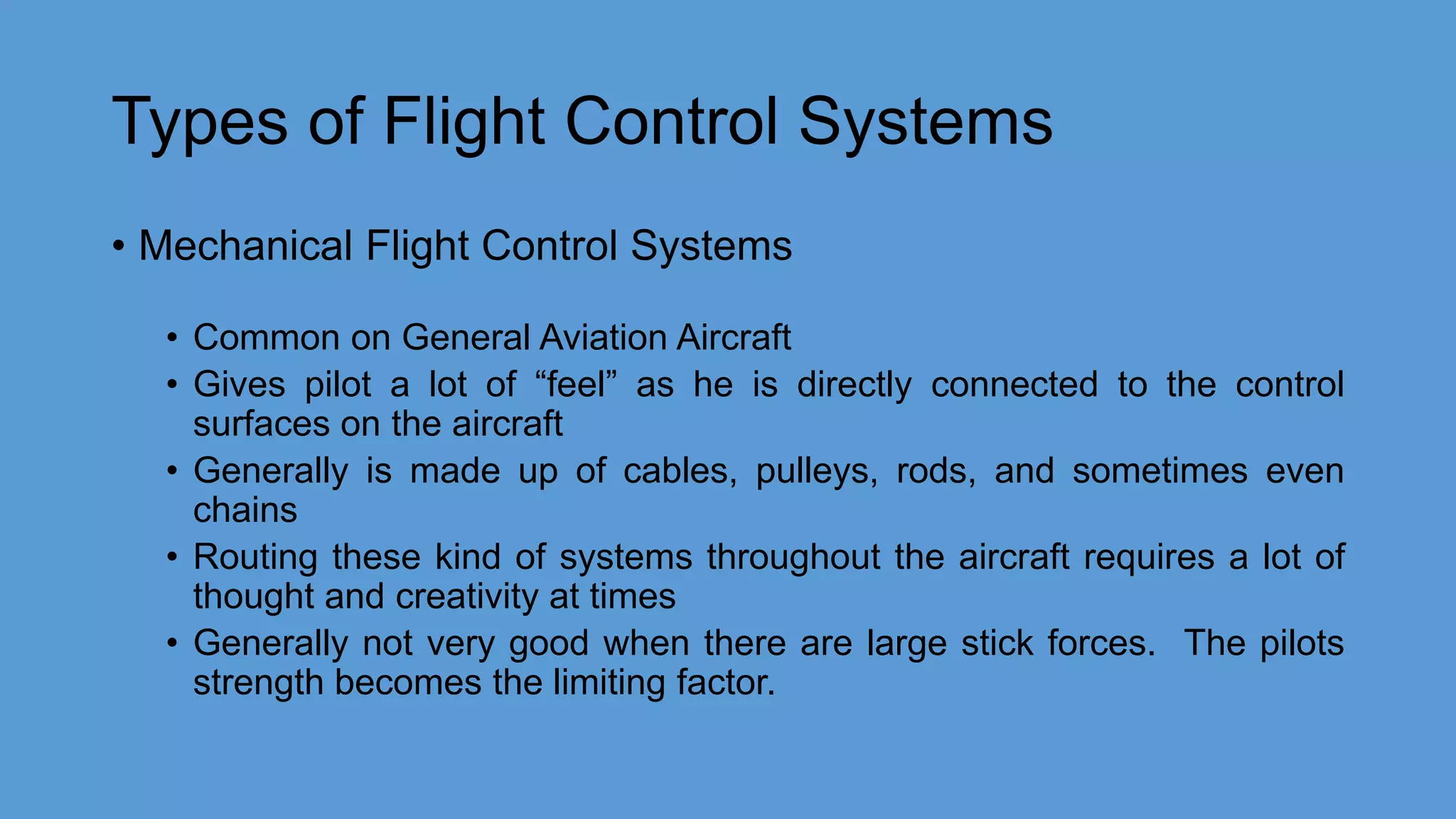 Types of Flight Control Systems
• Mechanical Flight Control Systems
• Common on General Aviation Aircraft
• Gives pilot a lot of “feel” as he is directly connected to the control
surfaces on the aircraft
• Generally is made up of cables, pulleys, rods, and sometimes even
chains
• Routing these kind of systems throughout the aircraft requires a lot of
thought and creativity at times
• Generally not very good when there are large stick forces. The pilots
strength becomes the limiting factor.
 