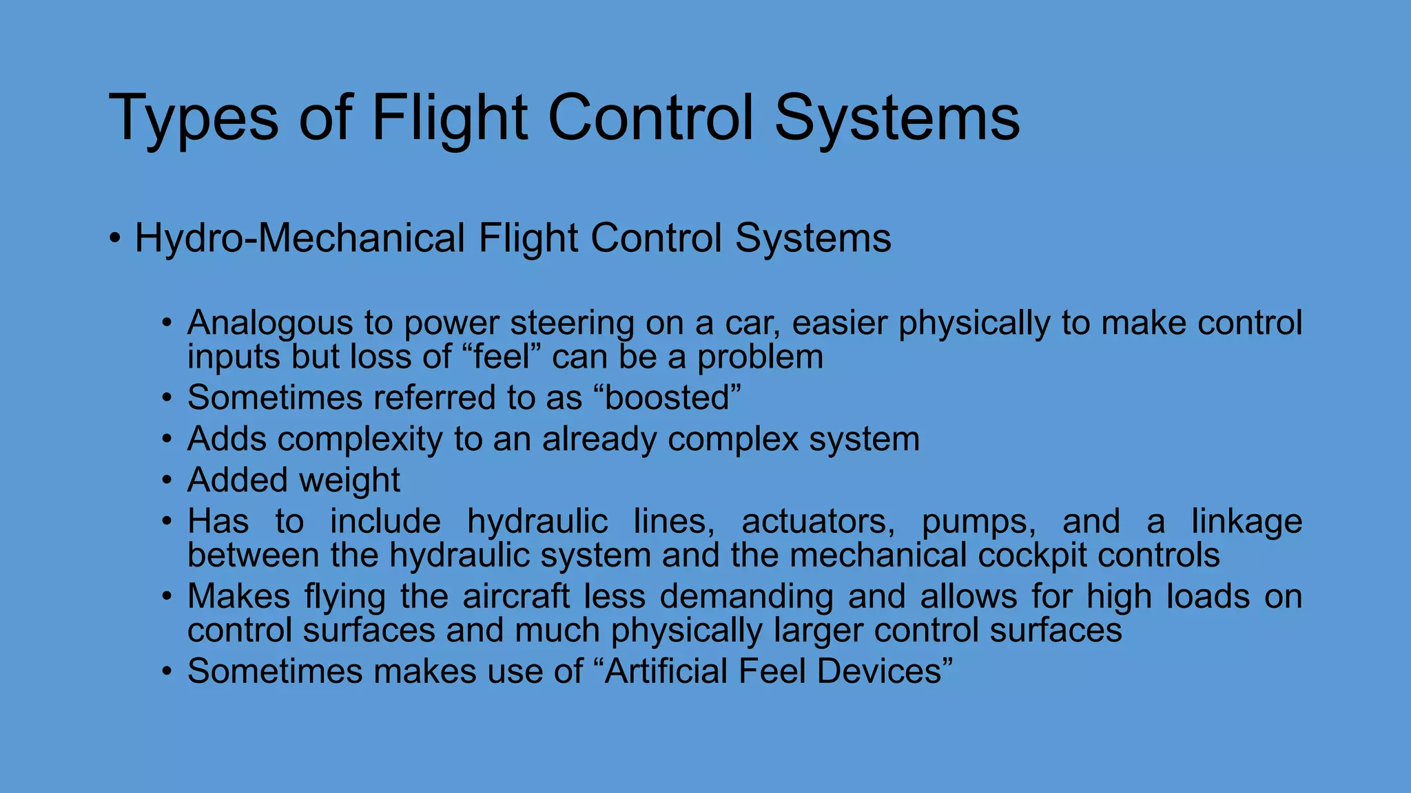 Types of Flight Control Systems
• Hydro-Mechanical Flight Control Systems
• Analogous to power steering on a car, easier physically to make control
inputs but loss of “feel” can be a problem
• Sometimes referred to as “boosted”
• Adds complexity to an already complex system
• Added weight
• Has to include hydraulic lines, actuators, pumps, and a linkage
between the hydraulic system and the mechanical cockpit controls
• Makes flying the aircraft less demanding and allows for high loads on
control surfaces and much physically larger control surfaces
• Sometimes makes use of “Artificial Feel Devices”
 