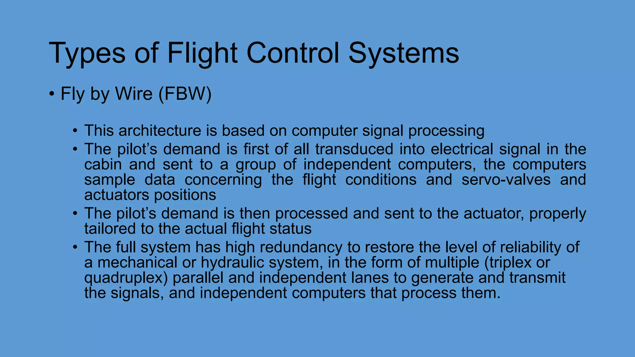 Types of Flight Control Systems
• Fly by Wire (FBW)
• This architecture is based on computer signal processing
• The pilot’s demand is first of all transduced into electrical signal in the
cabin and sent to a group of independent computers, the computers
sample data concerning the flight conditions and servo-valves and
actuators positions
• The pilot’s demand is then processed and sent to the actuator, properly
tailored to the actual flight status
• The full system has high redundancy to restore the level of reliability of
a mechanical or hydraulic system, in the form of multiple (triplex or
quadruplex) parallel and independent lanes to generate and transmit
the signals, and independent computers that process them.
 