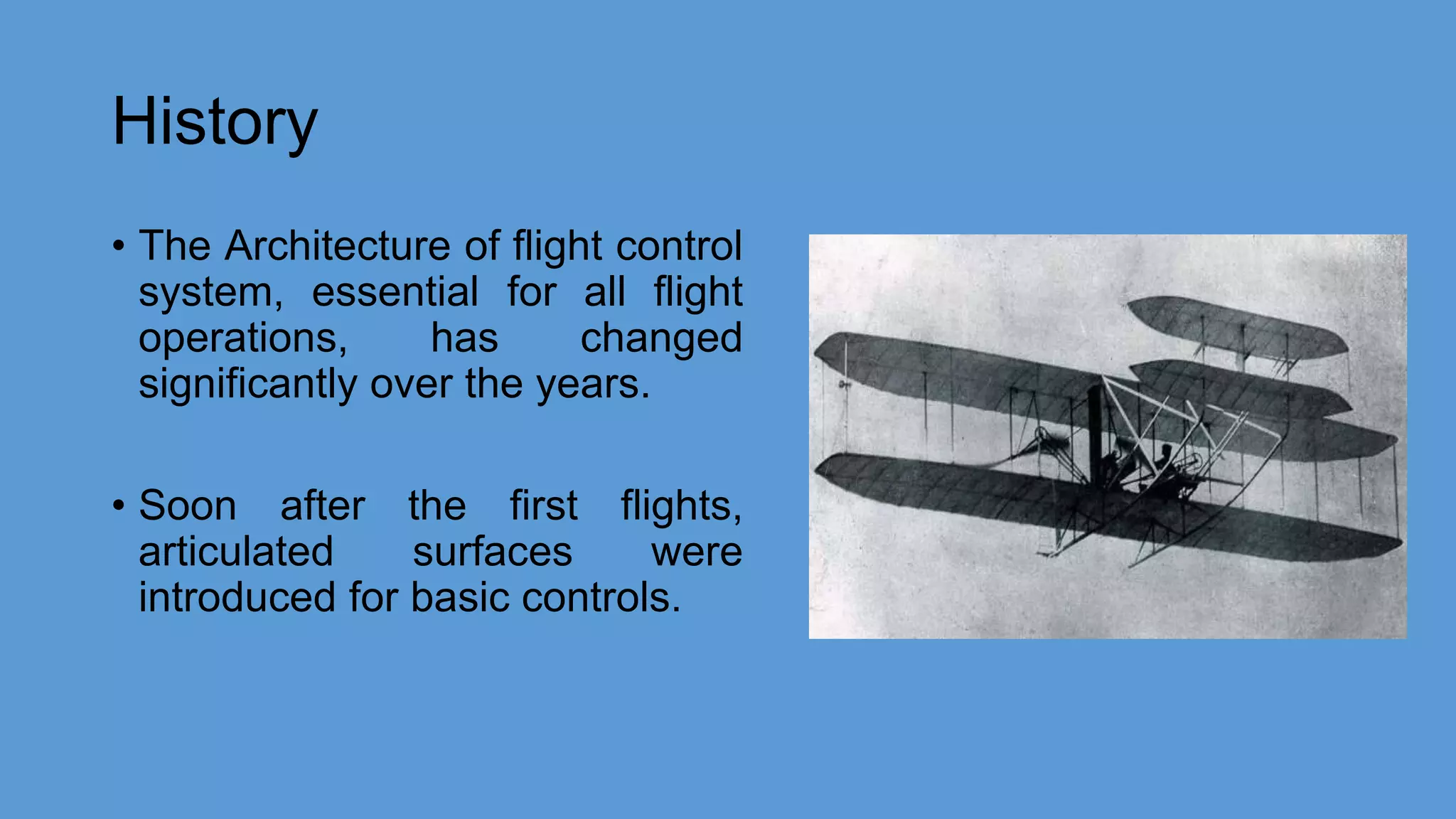 History
• The Architecture of flight control
system, essential for all flight
operations, has changed
significantly over the years.
• Soon after the first flights,
articulated surfaces were
introduced for basic controls.
 