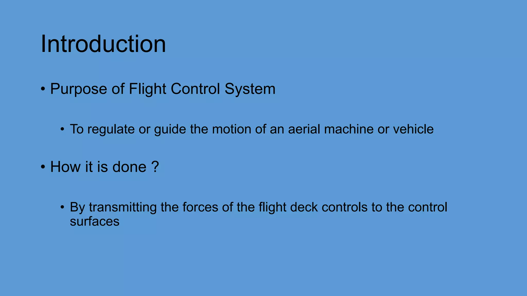 Introduction
• Purpose of Flight Control System
• To regulate or guide the motion of an aerial machine or vehicle
• How it is done ?
• By transmitting the forces of the flight deck controls to the control
surfaces
 