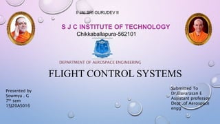 DEPARTMENT OF AEROSPACE ENGINEERING
FLIGHT CONTROL SYSTEMS
S J C INSTITUTE OF TECHNOLOGY
Chikkaballapura-562101
II JAI SRI GURUDEV II
Submitted To
Dr.Elavarasan E
Assistant professor
Dept .of Aerospace
engg
Presented by
Sowmya . G
7th sem
1SJ20AS016
 