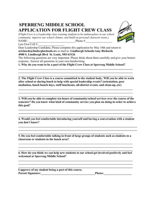 SPERRENG MIDDLE SCHOOL
APPLICATION FOR FLIGHT CREW CLASS
(Flight Crew is a Leadership class training students to be ambassadors in our school
community, improve our school climate, and build on personal character traits.)
NAME: ________________________________Phone #:__________________
Last First Cell #:__________________
Dear Leadership Candidate, Please complete this application by May 10th and return to
arichards@linderghschools.ws or mail to: Lindbergh Schools/Amy Richards
4900 S. Lindbergh Blvd St. Louis, MO 63126
The following questions are very important. Please think about them carefully and give your honest
response. Answer all questions in your own handwriting.
1. Why do you want to be a part of the Flight Crew Class at Sperreng Middle School?
______________________________________________________________________________
______________________________________________________________________________
______________________________________________________________________________
2. The Flight Crew Class is a course committed to the student body. Will you be able to work
after school or during lunch to help with special leadership events? (orientation, peer
mediation, lunch bunch days, staff luncheons, all-district events, and clean-up..etc)
______________________________________________________________________________
______________________________________________________________________________
______________________________________________________________________________
3. Will you be able to complete ten hours of community/school services over the course of the
semester? Do you know what kind of community service you plan on doing in order to achieve
this goal?
______________________________________________________________________________
______________________________________________________________________________
______________________________________________________________________________
4. Would you feel comfortable introducing yourself and having a conversation with a student
you don’t know?
_________________________________________________________________________________
_________________________________________________________________________________
________________________________________________________________________
5. Do you feel comfortable talking in front of large groups of students such as students in a
classroom or students in the lunch area?
______________________________________________________________________________
______________________________________________________________________________
______________________________________________________________________________
6. How do you think we can help new students to our school get involved positively and feel
welcomed at Sperreng Middle School?
______________________________________________________________________________
______________________________________________________________________________
______________________________________________________________________________
I approve of my student being a part of this course.
Parent Signature:_____________________________________Phone:___________________
 