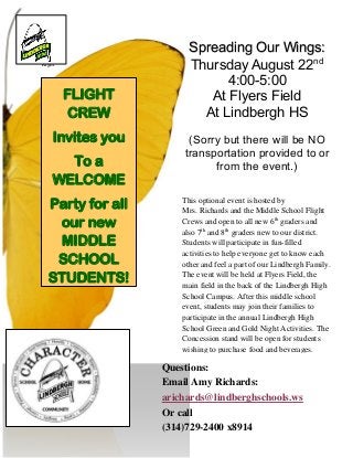 h
Right
Spreading Our Wings:
Thursday August 22nd
4:00-5:00
At Flyers Field
At Lindbergh HS
(Sorry but there will be NO
transportation provided to or
from the event.)
This optional event is hosted by
Mrs. Richards and the Middle School Flight
Crews and open to all new 6th
graders and
also 7th
and 8th
graders new to our district.
Students will participate in fun-filled
activities to help everyone get to know each
other and feel a part of our Lindbergh Family.
The event will be held at Flyers Field, the
main field in the back of the Lindbergh High
School Campus. After this middle school
event, students may join their families to
participate in the annual Lindbergh High
School Green and Gold Night Activities. The
Concession stand will be open for students
wishing to purchase food and beverages.
Questions:
Email Amy Richards:
arichards@lindberghschools.ws
Or call
(314)729-2400 x8914
FLIGHT
CREW
Invites you
To a
WELCOME
Party for all
our new
MIDDLE
SCHOOL
STUDENTS!
 