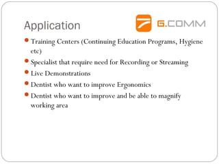 Application
Training Centers (Continuing Education Programs, Hygiene
etc)
Specialist that require need for Recording or Streaming
Live Demonstrations
Dentist who want to improve Ergonomics
Dentist who want to improve and be able to magnify
working area
 