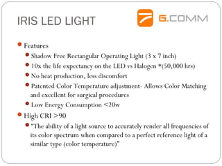 IRIS LED LIGHT
Features
Shadow Free Rectangular Operating Light (3 x 7 inch)
10x the life expectancy on the LED vs Halogen *(50,000 hrs)
No heat production, less discomfort
Patented Color Temperature adjustment- Allows Color Matching
and excellent for surgical procedures
Low Energy Consumption <20w
High CRI >90
“The ability of a light source to accurately render all frequencies of
its color spectrum when compared to a perfect reference light of a
similar type (color temperature)”
 