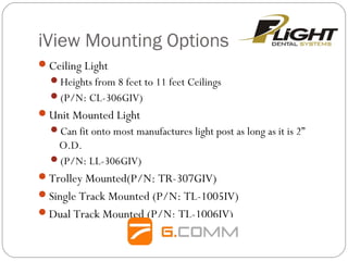 iView Mounting Options
Ceiling Light
Heights from 8 feet to 11 feet Ceilings
(P/N: CL-306GIV)
Unit Mounted Light
Can fit onto most manufactures light post as long as it is 2”
O.D.
(P/N: LL-306GIV)
Trolley Mounted(P/N: TR-307GIV)
Single Track Mounted (P/N: TL-1005IV)
Dual Track Mounted (P/N: TL-1006IV)
 