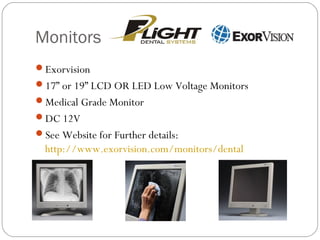 Monitors
Exorvision
17” or 19” LCD OR LED Low Voltage Monitors
Medical Grade Monitor
DC 12V
See Website for Further details:
http://www.exorvision.com/monitors/dental
 