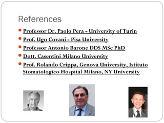 References
Professor Dr. Paolo Pera - University of Turin
Prof. Ugo Covani - Pisa University
Professor Antonio Barone DDS MSc PhD
Dott. Casentini Milano University
Prof. Rolando Crippa, Genova University, Istituto
Stomatologico Hospital Milano, NY University
 