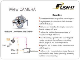 iView CAMERA
Benefits
Provides a detailed image of the operating area
Highlights the details that are difficult to see
with the Naked eye
Relieves eye strain by allowing the camera to
focus in on a specific area
Allows the multimedia documentation of
procedures in high definition
Live Streaming capabilities for recording and
viewing operations for conferences, teaching
schools, hospitals and university lectures
Improves and facilitates better communication
with the patient
Allows better communication during diagnosis
phase and education for the patient by providing
real-time video streaming
- Record, Document and Share -
 