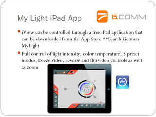 My Light iPad App
iView can be controlled through a free iPad application that
can be downloaded from the App Store **Search Gcomm
MyLight
Full control of light intensity, color temperature, 3 preset
modes, freeze video, reverse and flip video controls as well
as zoom
 