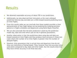 Results
 We obtained reasonable accuracy of about 70% in our predictions.
 Additionally, we also observed that time gives us the most unbiased
prediction whereas day and date are a little biased towards predicting more
on-time flights.
 From this results table we can conclude that these models provides a clear
demonstration of how flight delays can be predicted by studying previous
patterns in flights schedules and departures using Naïve Bayes Classifier.
 We can also conclude that the best prediction is done by the prediction
model day, date and time which uses all the 4 optional parameters.
 Another observation is that the predictions done using day and date are
biased towards on-time flights and thus produce more accuracy in those test
cases where the number of on-time flights is greater than the number of
delayed flights.
 However, time parameters that is arrival time and departure time do not
show any indications of being biased. They, however have less accuracy when
used alone compared to day, date and time model. But the results show that
they have similar accuracy in all three test sets.
 