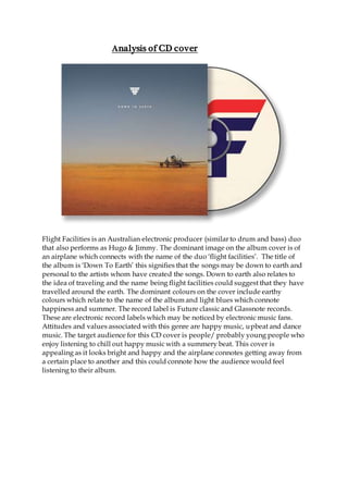 Analysis of CD cover
Flight Facilities is an Australian electronic producer (similar to drum and bass) duo
that also performs as Hugo & Jimmy. The dominant image on the album cover is of
an airplane which connects with the name of the duo ‘flight facilities’. The title of
the album is ‘Down To Earth’ this signifies that the songs may be down to earth and
personal to the artists whom have created the songs. Down to earth also relates to
the idea of traveling and the name being flight facilities could suggest that they have
travelled around the earth. The dominant colours on the cover include earthy
colours which relate to the name of the album and light blues which connote
happiness and summer. The record label is Future classic and Glassnote records.
These are electronic record labels which may be noticed by electronic music fans.
Attitudes and values associated with this genre are happy music, upbeat and dance
music. The target audience for this CD cover is people/ probably young people who
enjoy listening to chill out happy music with a summery beat. This cover is
appealing as it looks bright and happy and the airplane connotes getting away from
a certain place to another and this could connote how the audience would feel
listening to their album.
 