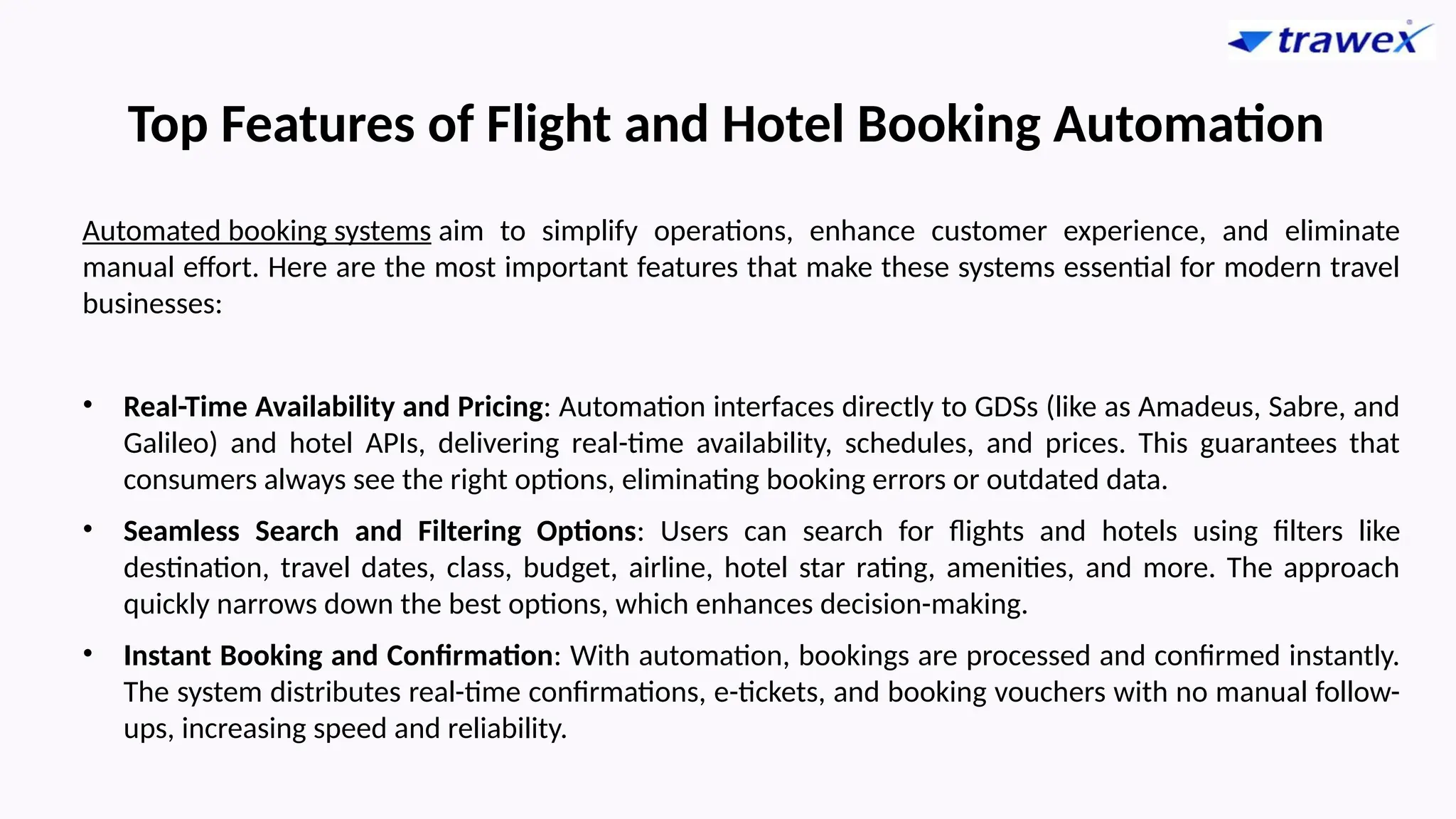 Top Features of Flight and Hotel Booking Automation
Automated booking systems aim to simplify operations, enhance customer experience, and eliminate
manual effort. Here are the most important features that make these systems essential for modern travel
businesses:
• Real-Time Availability and Pricing: Automation interfaces directly to GDSs (like as Amadeus, Sabre, and
Galileo) and hotel APIs, delivering real-time availability, schedules, and prices. This guarantees that
consumers always see the right options, eliminating booking errors or outdated data.
• Seamless Search and Filtering Options: Users can search for flights and hotels using filters like
destination, travel dates, class, budget, airline, hotel star rating, amenities, and more. The approach
quickly narrows down the best options, which enhances decision-making.
• Instant Booking and Confirmation: With automation, bookings are processed and confirmed instantly.
The system distributes real-time confirmations, e-tickets, and booking vouchers with no manual follow-
ups, increasing speed and reliability.
 
