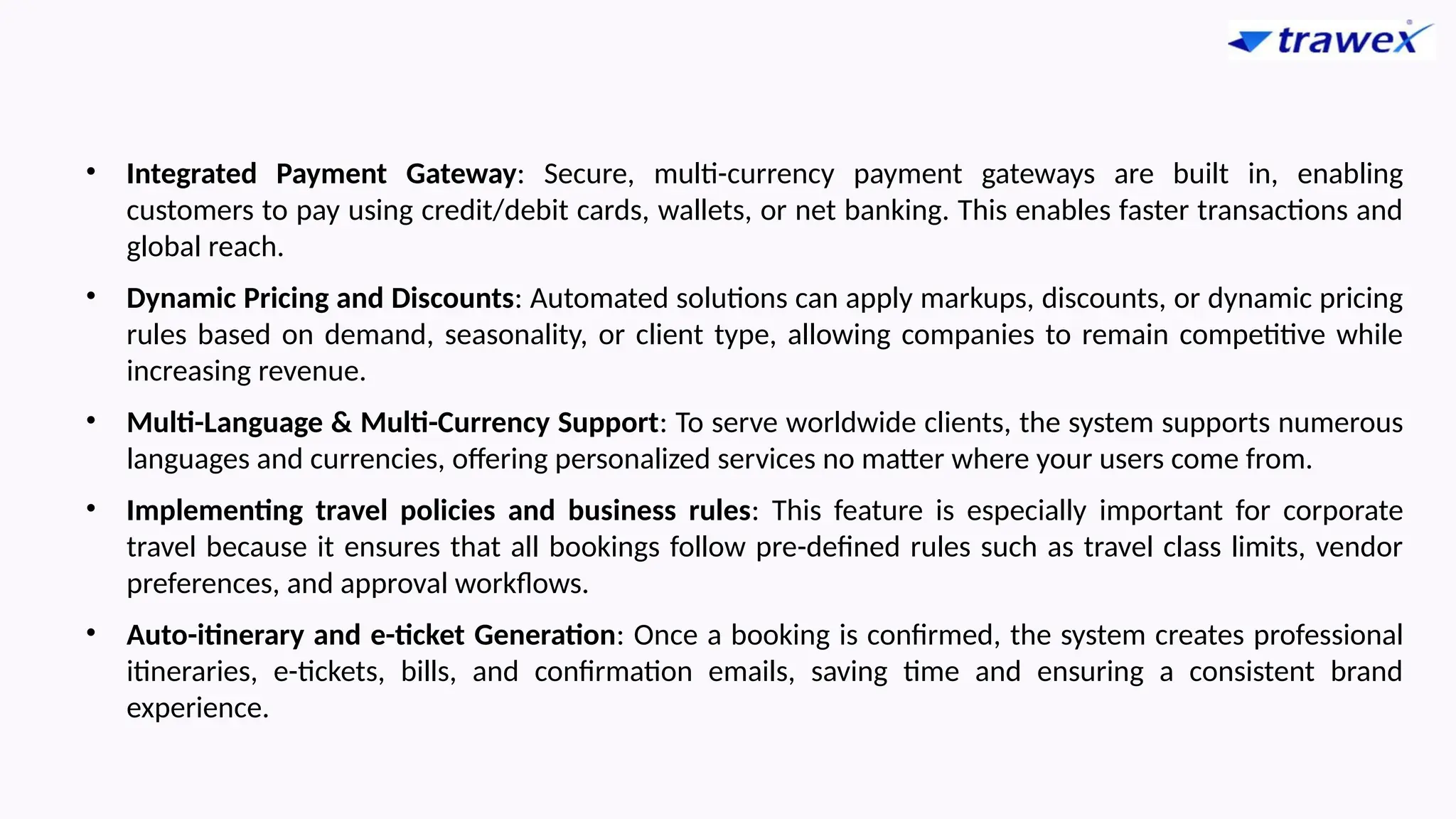 • Integrated Payment Gateway: Secure, multi-currency payment gateways are built in, enabling
customers to pay using credit/debit cards, wallets, or net banking. This enables faster transactions and
global reach.
• Dynamic Pricing and Discounts: Automated solutions can apply markups, discounts, or dynamic pricing
rules based on demand, seasonality, or client type, allowing companies to remain competitive while
increasing revenue.
• Multi-Language & Multi-Currency Support: To serve worldwide clients, the system supports numerous
languages and currencies, offering personalized services no matter where your users come from.
• Implementing travel policies and business rules: This feature is especially important for corporate
travel because it ensures that all bookings follow pre-defined rules such as travel class limits, vendor
preferences, and approval workflows.
• Auto-itinerary and e-ticket Generation: Once a booking is confirmed, the system creates professional
itineraries, e-tickets, bills, and confirmation emails, saving time and ensuring a consistent brand
experience.
 