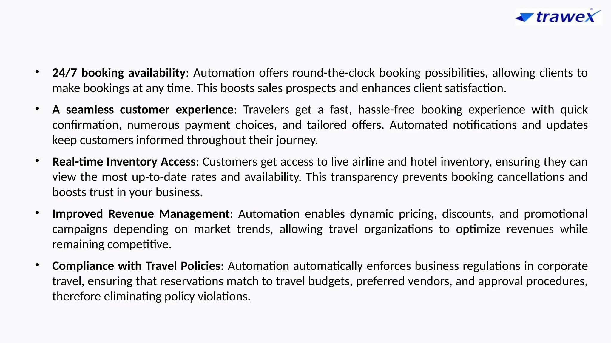 • 24/7 booking availability: Automation offers round-the-clock booking possibilities, allowing clients to
make bookings at any time. This boosts sales prospects and enhances client satisfaction.
• A seamless customer experience: Travelers get a fast, hassle-free booking experience with quick
confirmation, numerous payment choices, and tailored offers. Automated notifications and updates
keep customers informed throughout their journey.
• Real-time Inventory Access: Customers get access to live airline and hotel inventory, ensuring they can
view the most up-to-date rates and availability. This transparency prevents booking cancellations and
boosts trust in your business.
• Improved Revenue Management: Automation enables dynamic pricing, discounts, and promotional
campaigns depending on market trends, allowing travel organizations to optimize revenues while
remaining competitive.
• Compliance with Travel Policies: Automation automatically enforces business regulations in corporate
travel, ensuring that reservations match to travel budgets, preferred vendors, and approval procedures,
therefore eliminating policy violations.
 
