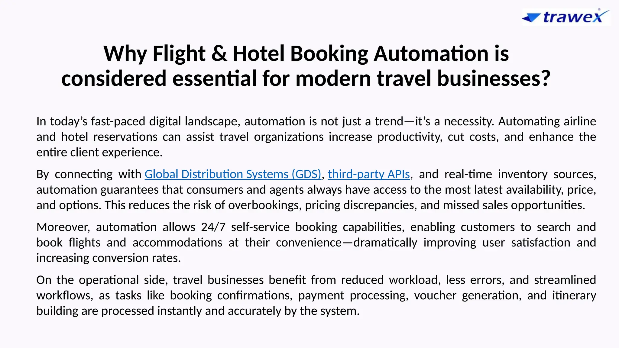 Why Flight & Hotel Booking Automation is
considered essential for modern travel businesses?
In today’s fast-paced digital landscape, automation is not just a trend—it’s a necessity. Automating airline
and hotel reservations can assist travel organizations increase productivity, cut costs, and enhance the
entire client experience.
By connecting with Global Distribution Systems (GDS), third-party APIs, and real-time inventory sources,
automation guarantees that consumers and agents always have access to the most latest availability, price,
and options. This reduces the risk of overbookings, pricing discrepancies, and missed sales opportunities.
Moreover, automation allows 24/7 self-service booking capabilities, enabling customers to search and
book flights and accommodations at their convenience—dramatically improving user satisfaction and
increasing conversion rates.
On the operational side, travel businesses benefit from reduced workload, less errors, and streamlined
workflows, as tasks like booking confirmations, payment processing, voucher generation, and itinerary
building are processed instantly and accurately by the system.
 